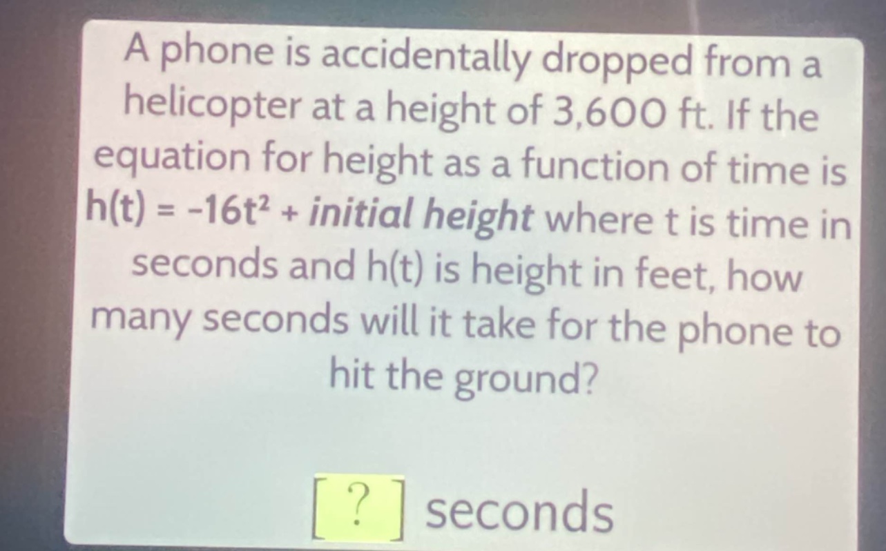 a phone is accidentally dropped from a helicopter at a height of 3,600 ft. if the equation for height as a function of time is h(t) = -16t² + initial height where t is time in seconds and h(t) is height in feet, how many seconds will it take for the phone to hit the ground?