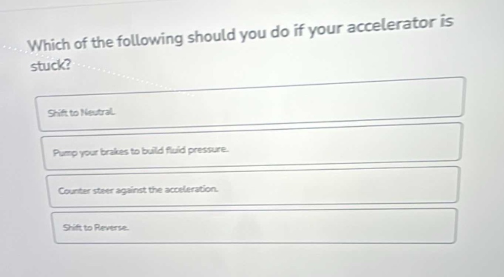 which of the following should you do if your accelerator is stuck?\nshift to neutral.\npump your brakes to build fluid pressure.\ncounter steer against the acceleration.\nshift to reverse.