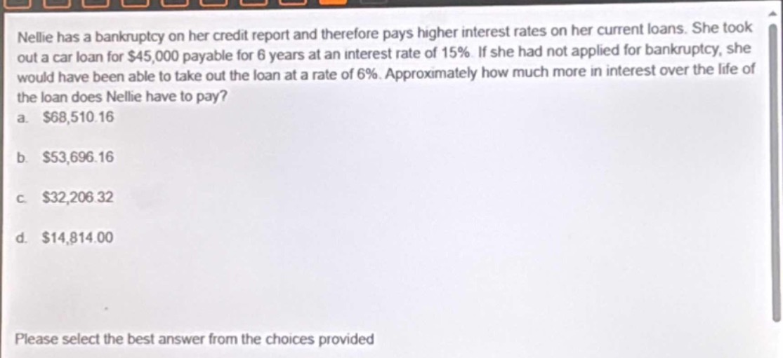 nellie has a bankruptcy on her credit report and therefore pays higher interest rates on her current loans. she took out a car loan for $45,000 payable for 6 years at an interest rate of 15%. if she had not applied for bankruptcy, she would have been able to take out the loan at a rate of 6%. approximately how much more in interest over the life of the loan does nellie have to pay?\na. $68,510.16\nb. $53,696.16\nc. $32,206.32\nd. $14,814.00\nplease select the best answer from the choices provided