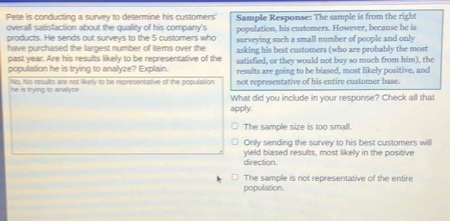 pete is conducting a survey to determine his customers overall satisfaction about the quality of his companys products. he sends out surveys to the 5 customers who have purchased the largest number of items over the past year. are his results likely to be representative of the population he is trying to analyze? explain. no, his results are not likely to be representative of the population. sample response: the sample is from the right population, his customers. however, because he is surveying such a small number of people and only asking his best customers (who are probably the most satisfied, or they would not buy so much from him), the results are going to be biased, most likely positive, and not representative of his entire customer base. what did you include in your response? check all that apply. the sample size is too small. only sending the survey to his best customers will yield biased results, most likely in the positive direction. the sample is not representative of the entire population.