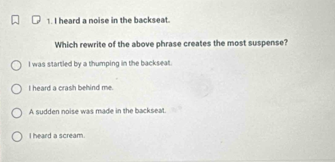 1. i heard a noise in the backseat. which rewrite of the above phrase creates the most suspense? i was startled by a thumping in the backseat. i heard a crash behind me. a sudden noise was made in the backseat. i heard a scream.