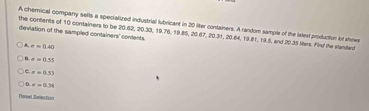 a chemical company sells a specialized industrial lubricant in 20 liter containers. a random sample of the latest production lot shows the contents of 10 containers to be 20.62, 20.33, 19.76, 19.85, 20.67, 20.31, 20.64, 19.81, 19.5, and 20.35 liters. find the standard deviation of the sampled containers contents.\na. $sigma = 0.40$\nb. $sigma = 0.55$\nc. $sigma = 0.53$\nd. $sigma = 0.38$\nreset selection