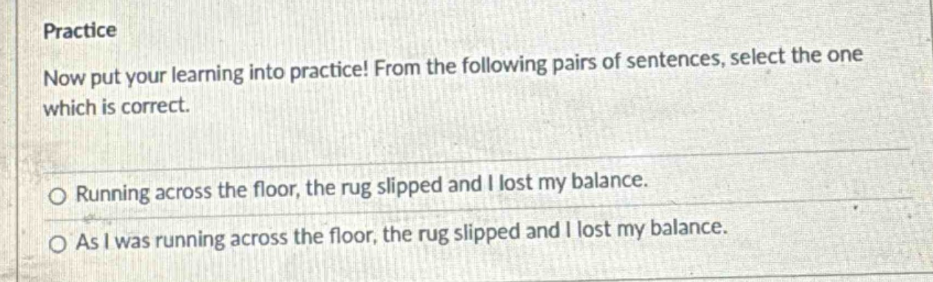 practice\nnow put your learning into practice! from the following pairs of sentences, select the one which is correct.\n○ running across the floor, the rug slipped and i lost my balance.\n○ as i was running across the floor, the rug slipped and i lost my balance.