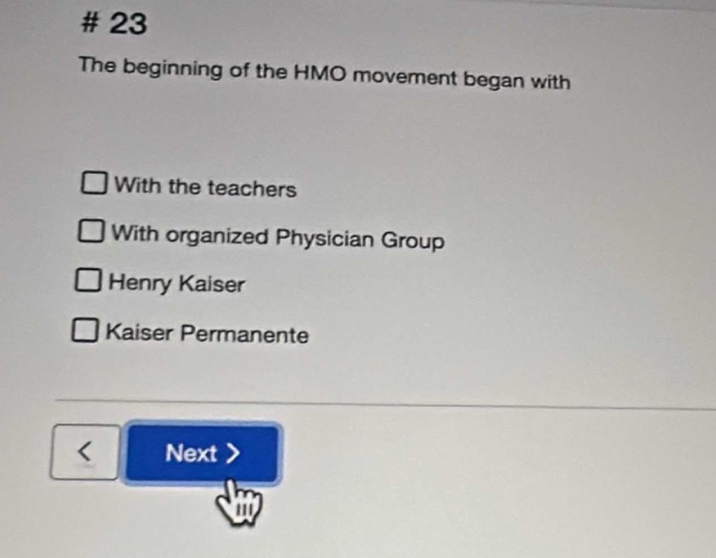 # 23\nthe beginning of the hmo movement began with\n□ with the teachers\n□ with organized physician group\n□ henry kaiser\n□ kaiser permanente