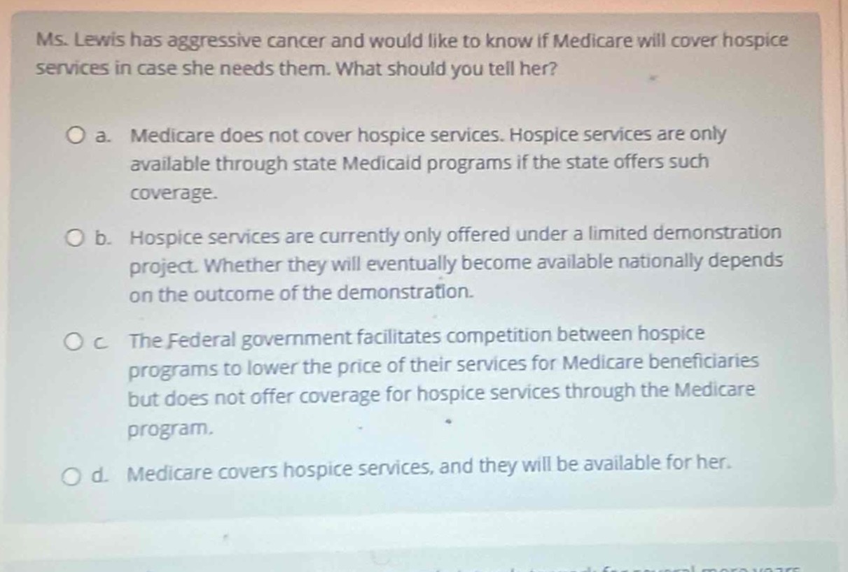 ms. lewis has aggressive cancer and would like to know if medicare will cover hospice services in case she needs them. what should you tell her?\n\no a. medicare does not cover hospice services. hospice services are only available through state medicaid programs if the state offers such coverage.\n\no b. hospice services are currently only offered under a limited demonstration project. whether they will eventually become available nationally depends on the outcome of the demonstration.\n\no c the federal government facilitates competition between hospice programs to lower the price of their services for medicare beneficiaries but does not offer coverage for hospice services through the medicare program.\n\no d. medicare covers hospice services, and they will be available for her.