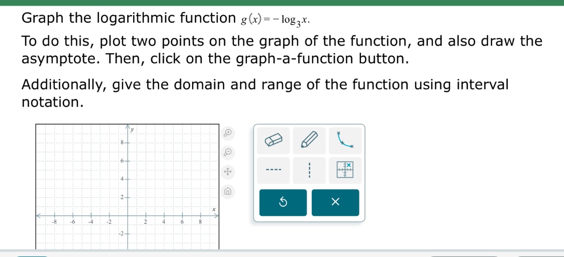 graph the logarithmic function $g(x)=-log_{3}x$. to do this, plot two points on the graph of the function, and also draw the asymptote. then, click on the graph - a - function button. additionally, give the domain and range of the function using interval notation.