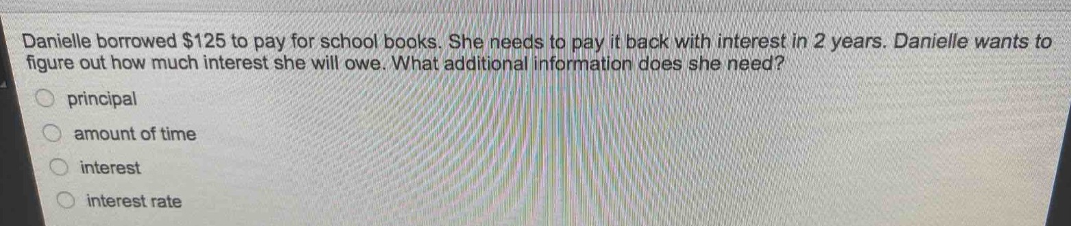 danielle borrowed $125 to pay for school books. she needs to pay it back with interest in 2 years. danielle wants to figure out how much interest she will owe. what additional information does she need?\nprincipal\namount of time\ninterest\ninterest rate