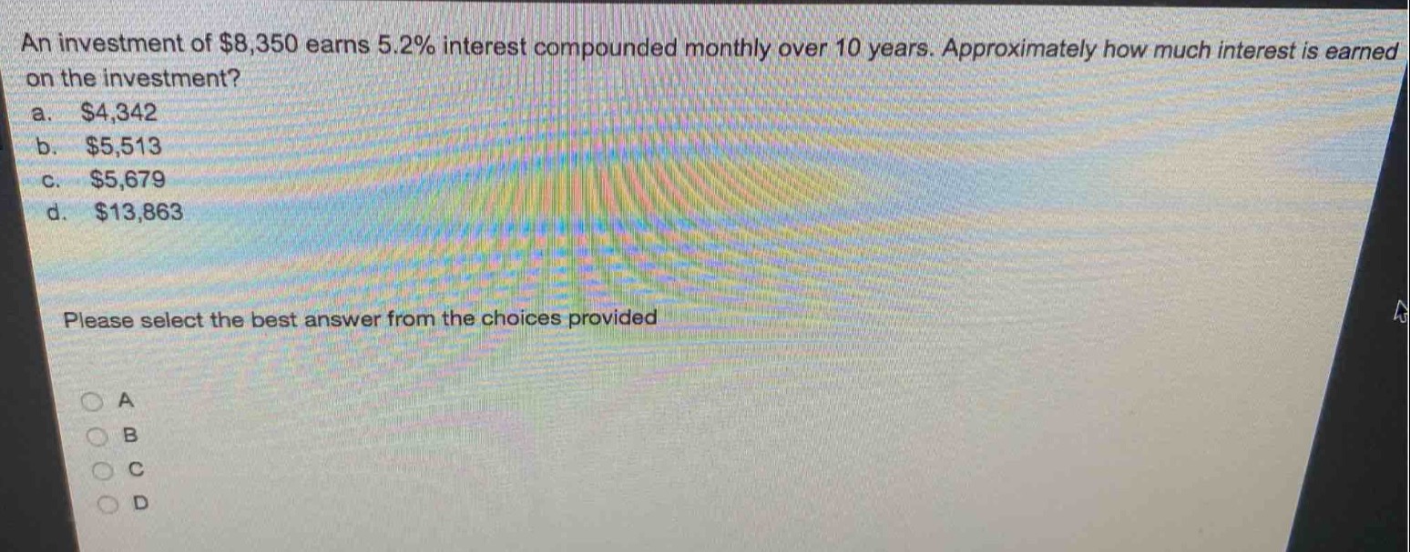 an investment of $8,350 earns 5.2% interest compounded monthly over 10 years. approximately how much interest is earned on the investment?\na. $4,342\nb. $5,513\nc. $5,679\nd. $13,863\nplease select the best answer from the choices provided