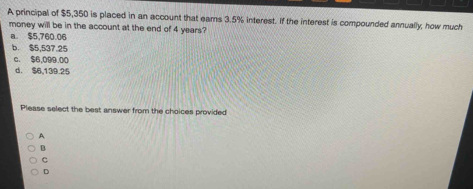 a principal of $5,350 is placed in an account that earns 3.5% interest. if the interest is compounded annually, how much money will be in the account at the end of 4 years?\na. $5,760.06\nb. $5,537.25\nc. $6,099.00\nd. $6,139.25\nplease select the best answer from the choices provided\na\nb\nc\nd