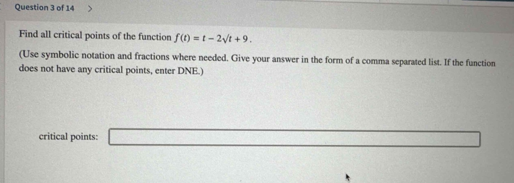 question 3 of 14 >\nfind all critical points of the function (f(t)=t - 2sqrt{t}+9).\n(use symbolic notation and fractions where needed. give your answer in the form of a comma separated list. if the function does not have any critical points, enter dne.)\ncritical points: