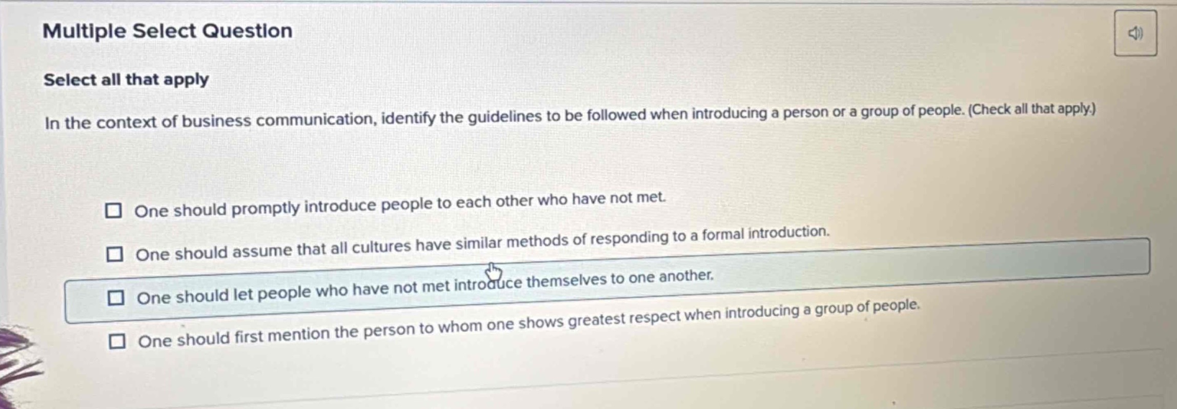multiple select question\nselect all that apply\nin the context of business communication, identify the guidelines to be followed when introducing a person or a group of people. (check all that apply.)\n□ one should promptly introduce people to each other who have not met.\n□ one should assume that all cultures have similar methods of responding to a formal introduction.\n□ one should let people who have not met introduce themselves to one another.\n□ one should first mention the person to whom one shows greatest respect when introducing a group of people.