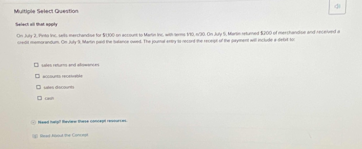 multiple select question\nselect all that apply\non july 2, pinto inc. sells merchandise for $1100 on account to martin inc. with terms 1/10, n/30. on july 5, martin returned $200 of merchandise and received a credit memorandum. on july 9, martin paid the balance owed. the journal entry to record the receipt of the payment will include a debit to:\nsales returns and allowances\naccounts receivable\nsales discounts\ncash\nneed help? review these concept resources.\nread about the concept