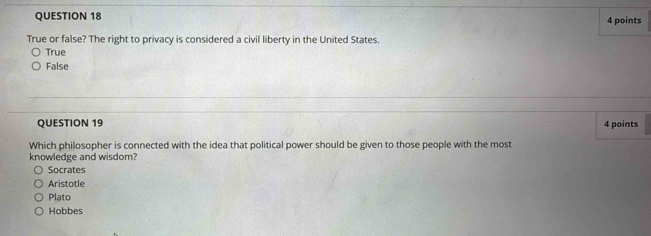 question 18\n4 points\ntrue or false? the right to privacy is considered a civil liberty in the united states.\ntrue\nfalse\n\nquestion 19\n4 points\nwhich philosopher is connected with the idea that political power should be given to those people with the most knowledge and wisdom?\nsocrates\naristotle\nplato\nhobbes
