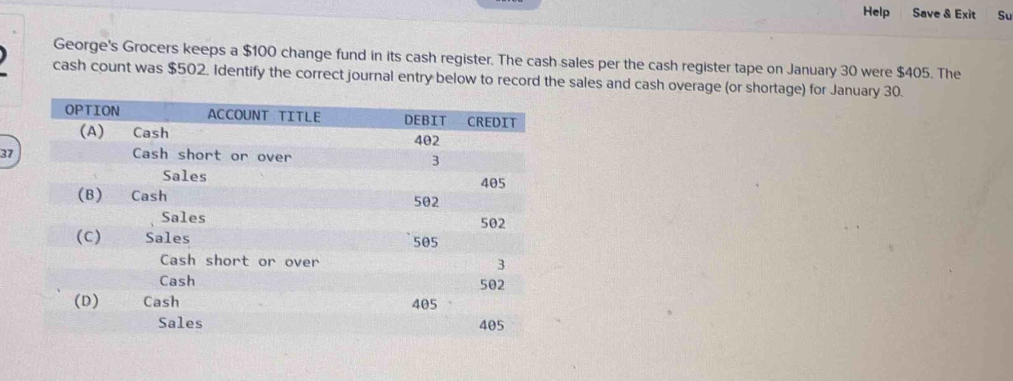 georges grocers keeps a $100 change fund in its cash register. the cash sales per the cash register tape on january 30 were $405. the cash count was $502. identify the correct journal entry below to record the sales and cash overage (or shortage) for january 30.\noption account title debit credit\n(a) cash 402\ncash short or over 3\nsales 405\n(b) cash 502\nsales 502\n(c) sales 505\ncash short or over 3\ncash 502\n(d) cash 405\nsales 405