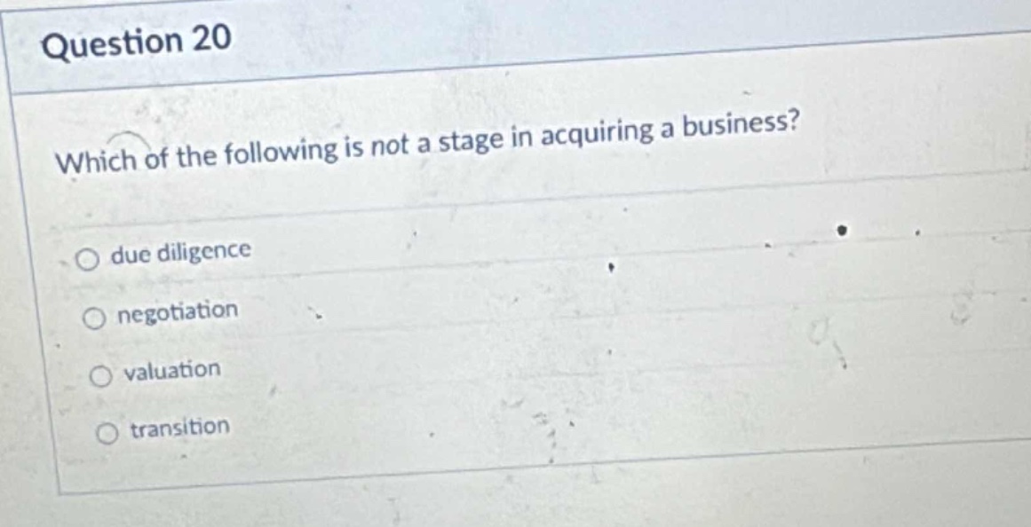 question 20\nwhich of the following is not a stage in acquiring a business?\ndue diligence\nnegotiation\nvaluation\ntransition