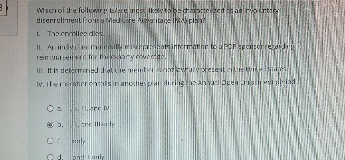 which of the following is/are most likely to be characterized as an involuntary disenrollment from a medicare advantage (ma) plan?\ni. the enrollee dies.\nii. an individual materially misrepresents information to a pdp sponsor regarding reimbursement for third - party coverage.\niii. it is determined that the member is not lawfully present in the united states.\niv. the member enrolls in another plan during the annual open enrollment period.\n\na. i, ii, iii, and iv\nb. i, ii, and iii only\nc. i only\nd. i and ii only