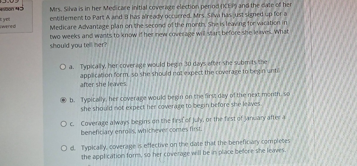 mrs. silva is in her medicare initial coverage election period (icep) and the date of her entitlement to part a and b has already occurred. mrs. silva has just signed up for a medicare advantage plan on the second of the month. she is leaving for vacation in two weeks and wants to know if her new coverage will start before she leaves. what should you tell her?\n\n a. typically, her coverage would begin 30 days after she submits the application form, so she should not expect the coverage to begin until after she leaves.\n\n b. typically, her coverage would begin on the first day of the next month, so she should not expect her coverage to begin before she leaves.\n\n c. coverage always begins on the first of july, or the first of january after a beneficiary enrolls, whichever comes first.\n\n d. typically, coverage is effective on the date that the beneficiary completes the application form, so her coverage will be in place before she leaves.