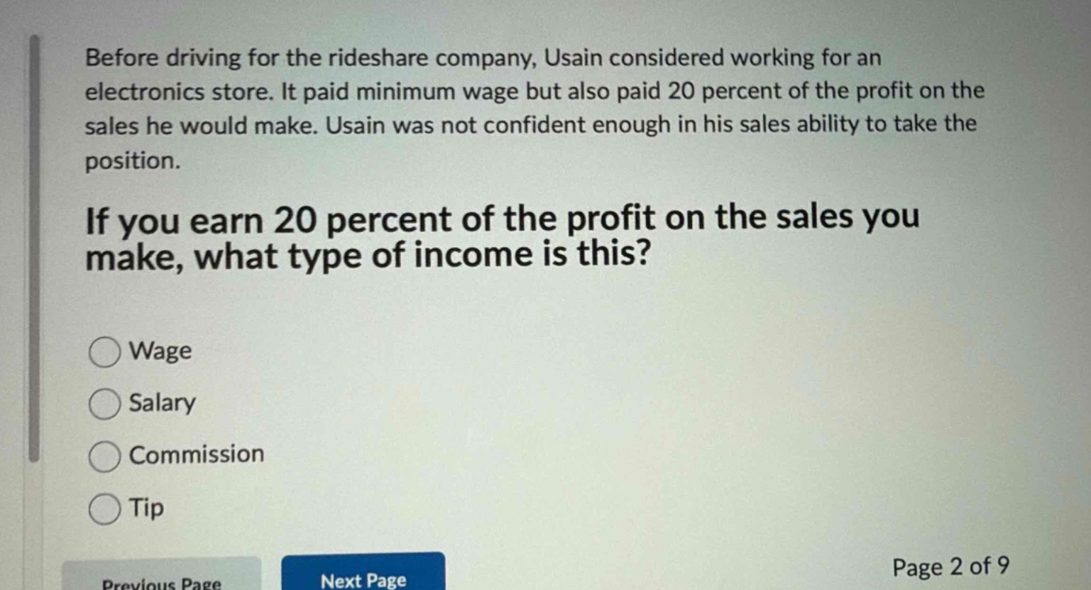 before driving for the rideshare company, usain considered working for an electronics store. it paid minimum wage but also paid 20 percent of the profit on the sales he would make. usain was not confident enough in his sales ability to take the position.\n\nif you earn 20 percent of the profit on the sales you make, what type of income is this?\n\nwage\n\nsalary\n\ncommission\n\ntip