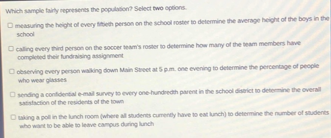 which sample fairly represents the population? select two options.\n□ measuring the height of every fiftieth person on the school roster to determine the average height of the boys in the school\n□ calling every third person on the soccer - teams roster to determine how many of the team members have completed their fundraising assignment\n□ observing every person walking down main street at 5 p.m. one evening to determine the percentage of people who wear glasses\n□ sending a confidential e - mail survey to every - hundredth parent in the school district to determine the overall satisfaction of the residents of the town\n□ taking a poll in the lunch room (where all students currently have to eat) to determine the number of students who want to be able to leave campus during lunch