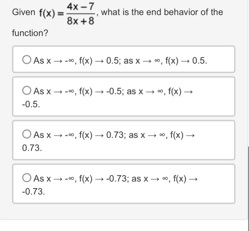 given $f(x)=\frac{4x - 7}{8x + 8}$, what is the end - behavior of the function?\nas $x\\to-\\infty$, $f(x)\\to0.5$; as $x\\to\\infty$, $f(x)\\to0.5$.\nas $x\\to-\\infty$, $f(x)\\to - 0.5$; as $x\\to\\infty$, $f(x)\\to - 0.5$.\nas $x\\to-\\infty$, $f(x)\\to0.73$; as $x\\to\\infty$, $f(x)\\to0.73$.\nas $x\\to-\\infty$, $f(x)\\to - 0.73$; as $x\\to\\infty$, $f(x)\\to - 0.73$.