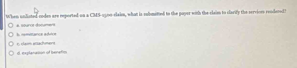 when unlisted codes are reported on a cms - 1500 claim, what is submitted to the payer with the claim to clarify the services rendered?\no a. source document\no b. remittance advice\no c. claim attachment\no d. explanation of benefits