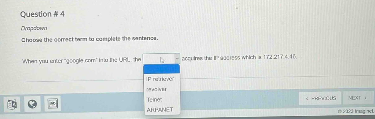 question # 4\ndropdown\nchoose the correct term to complete the sentence.\nwhen you enter \google.com\ into the url, the acquires the ip address which is 172.217.4.46.\nip retriever\nrevolver\ntelnet\narpanet