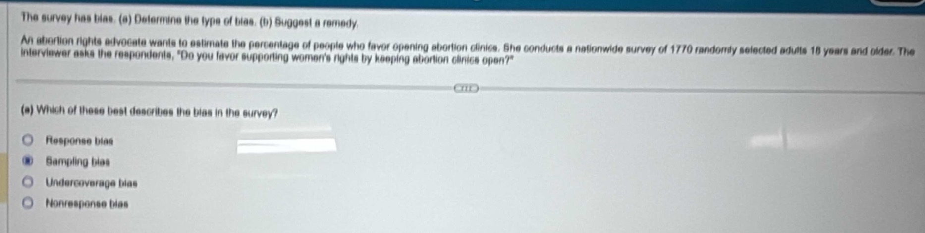 the survey has bias. (a) determine the type of bias. (b) suggest a remedy. an abortion rights advocate wants to estimate the percentage of people who favor opening abortion clinics. she conducts a nationwide survey of 1770 randomly selected adults 18 years and older. the interviewer asks the respondents, do you favor supporting womens rights by keeping abortion clinics open? (a) which of these best describes the bias in the survey? response bias sampling bias undercoverage bias nonresponse bias