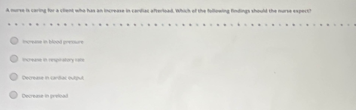 a nurse is caring for a client who has an increase in cardiac afterload. which of the following findings should the nurse expect?\n\nincrease in blood pressure\n\nincrease in respiratory rate\n\ndecrease in cardiac output\n\ndecrease in preload