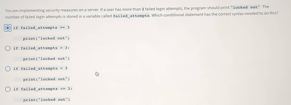 you are implementing security measures on a server. if a user has more than 3 failed login attempts, the program should print \locked out\. the number of failed login attempts is stored in a variable called failed_attempts. which conditional statement has the correct syntax needed to do this? if failed_attempts >= 3 print(\locked out\) if failed_attempts > 3: print(\locked out\) if failed_attempts < 3 print(\locked out\) if failed_attempts <= 3: print(\locked out\)