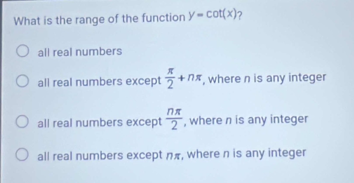 what is the range of the function $y = cot(x)$?\nall real numbers\nall real numbers except $\frac{pi}{2}+npi$, where $n$ is any integer\nall real numbers except $\frac{npi}{2}$, where $n$ is any integer\nall real numbers except $npi$, where $n$ is any integer