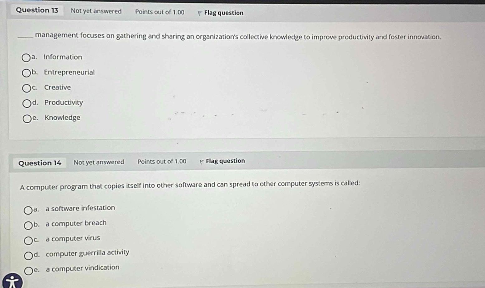 question 13 not yet answered points out of 1.00 flag question \n____ management focuses on gathering and sharing an organizations collective knowledge to improve productivity and foster innovation.\n\na. information\nb. entrepreneurial\nc. creative\nd. productivity\ne. knowledge\n\nquestion 14 not yet answered points out of 1.00 flag question \na computer program that copies itself into other software and can spread to other computer systems is called:\n\na. a software infestation\nb. a computer breach\nc. a computer virus\nd. computer guerrilla activity\ne. a computer vindication