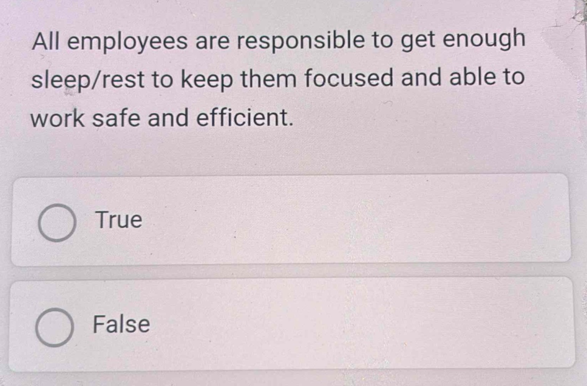 all employees are responsible to get enough sleep/rest to keep them focused and able to work safe and efficient.\ntrue\nfalse
