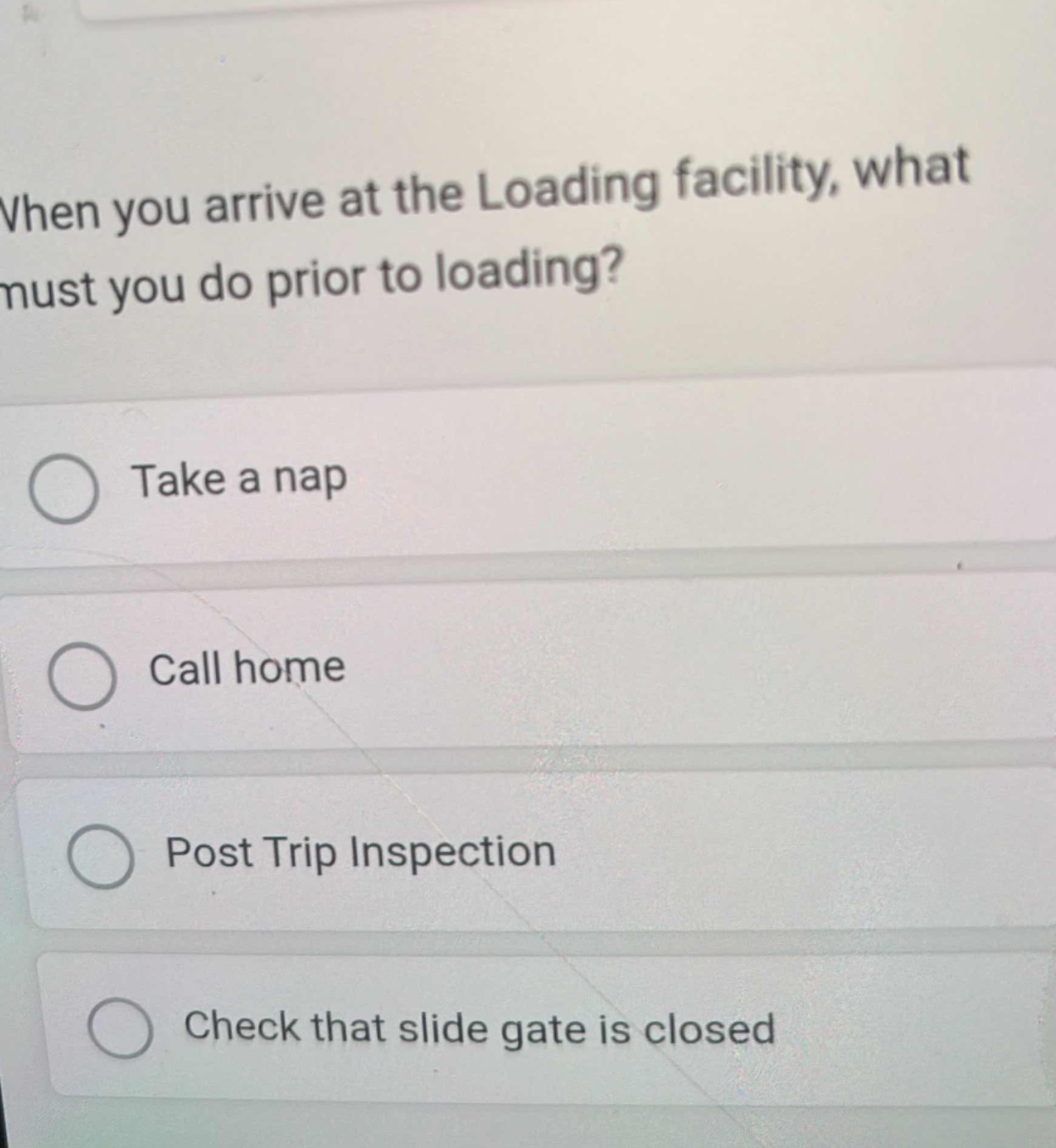 when you arrive at the loading facility, what must you do prior to loading?\ntake a nap\ncall home\npost trip inspection\ncheck that slide gate is closed