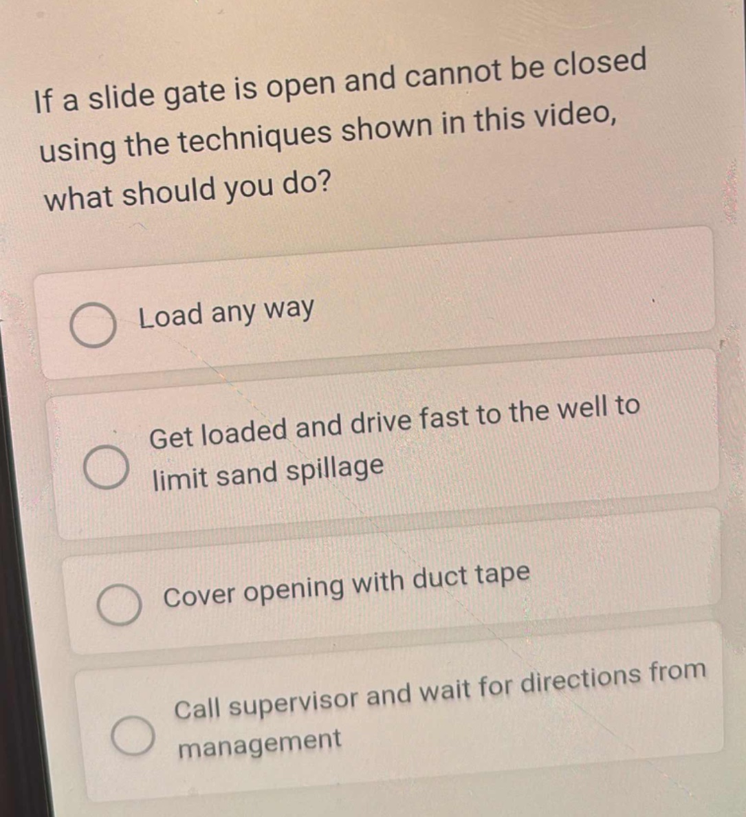 if a slide gate is open and cannot be closed using the techniques shown in this video, what should you do?\nload any way\nget loaded and drive fast to the well to limit sand spillage\ncover opening with duct tape\ncall supervisor and wait for directions from management
