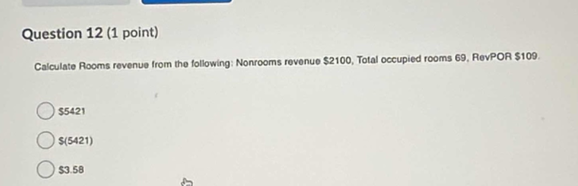 question 12 (1 point)\ncalculate rooms revenue from the following: nonrooms revenue $2100, total occupied rooms 69, revpor $109.\n$5421\n$(5421)\n$3.58