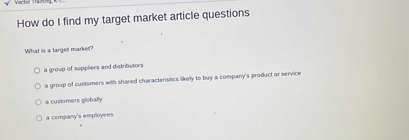 how do i find my target market article questions\nwhat is a target market?\n○ a group of suppliers and distributors\n○ a group of customers with shared characteristics likely to buy a company’s product or service\n○ a customers globally\n○ a company’s employees
