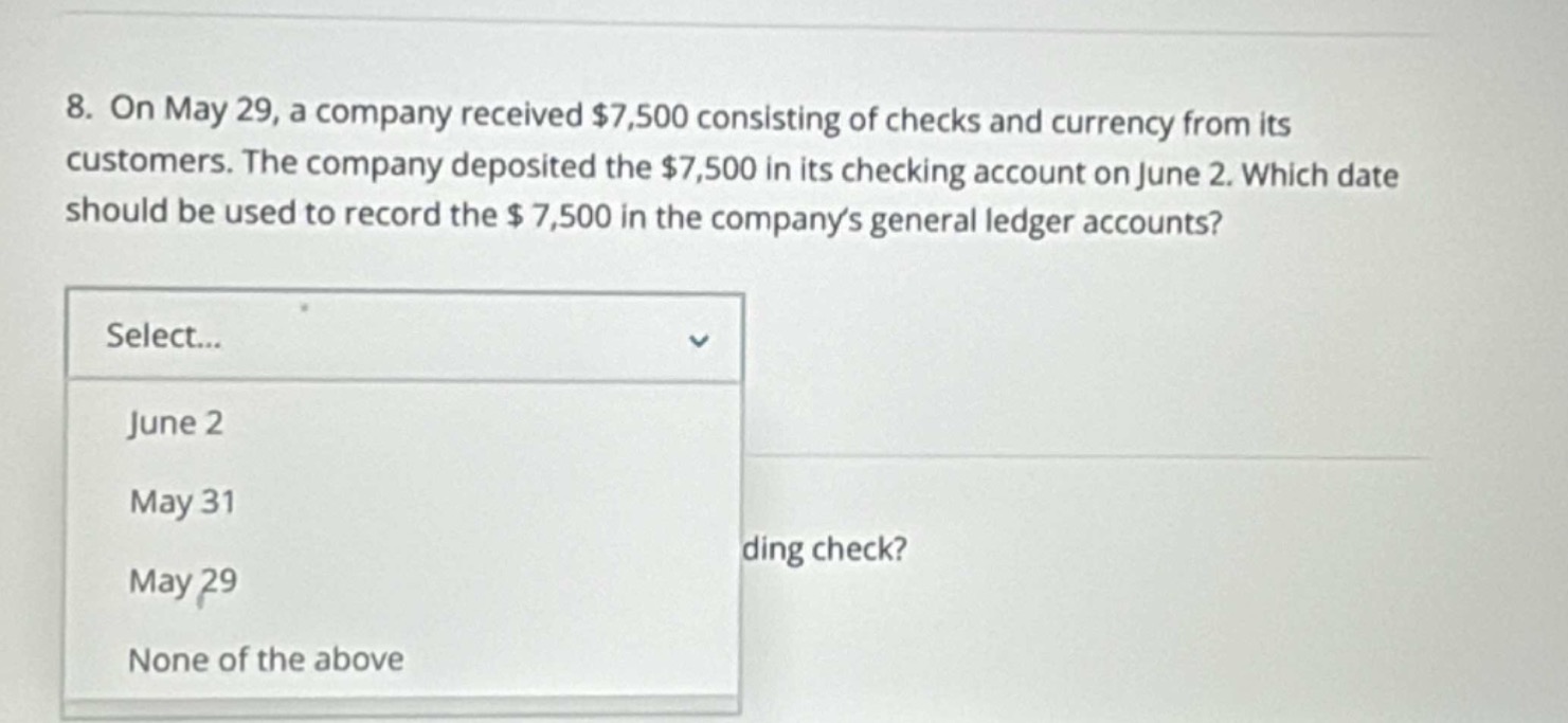 8. on may 29, a company received $7,500 consisting of checks and currency from its customers. the company deposited the $7,500 in its checking account on june 2. which date should be used to record the $7,500 in the companys general ledger accounts? select... june 2 may 31 may 29 none of the above