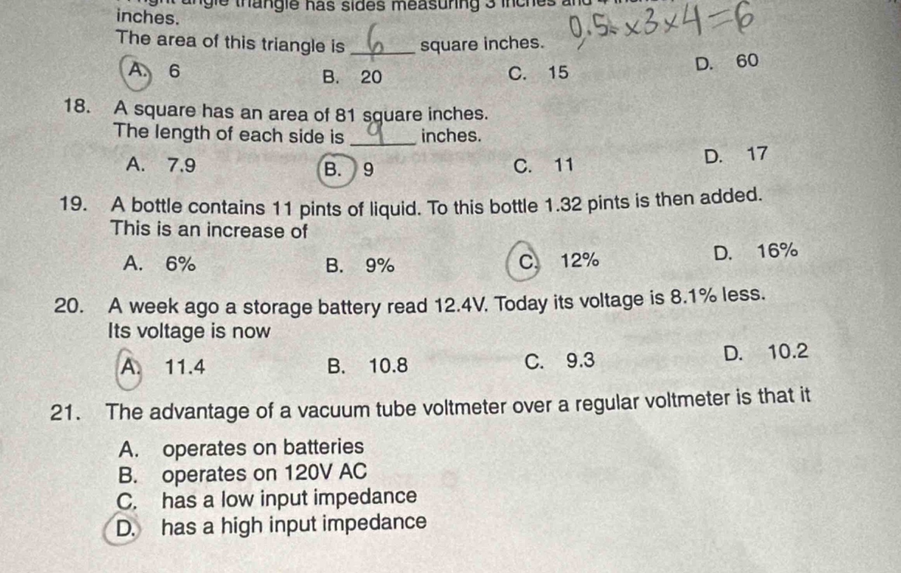 18. a square has an area of 81 square inches. the length of each side is ____ inches. a. 7.9 b. 9 c. 11 d. 17\n19. a bottle contains 11 pints of liquid. to this bottle 1.32 pints is then added. this is an increase of a. 6% b. 9% c. 12% d. 16%\n20. a week ago a storage battery read 12.4v. today its voltage is 8.1% less. its voltage is now a. 11.4 b. 10.8 c. 9.3 d. 10.2\n21. the advantage of a vacuum tube voltmeter over a regular voltmeter is that it a. operates on batteries b. operates on 120v ac c. has a low input impedance d. has a high input impedance