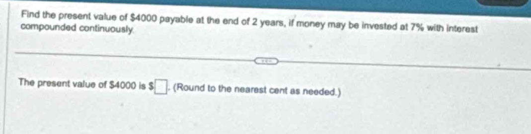 find the present value of $4000 payable at the end of 2 years, if money may be invested at 7% with interest compounded continuously.\nthe present value of $4000 is $ (round to the nearest cent as needed.)