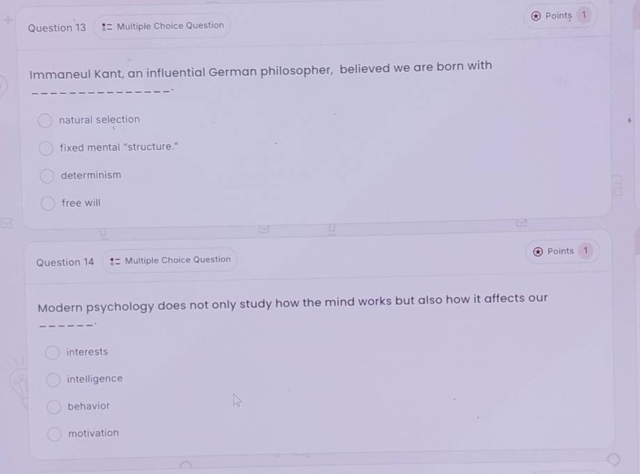 question 13 :: multiple choice question\nimmaneui kant, an influential german philosopher, believed we are born with ----\n- natural selection\n- fixed mental \structure.\\n- determinism\n- free will\n\nquestion 14 :: multiple choice question\nmodern psychology does not only study how the mind works but also how it affects our ----\n- interests\n- intelligence\n- behavior\n- motivation
