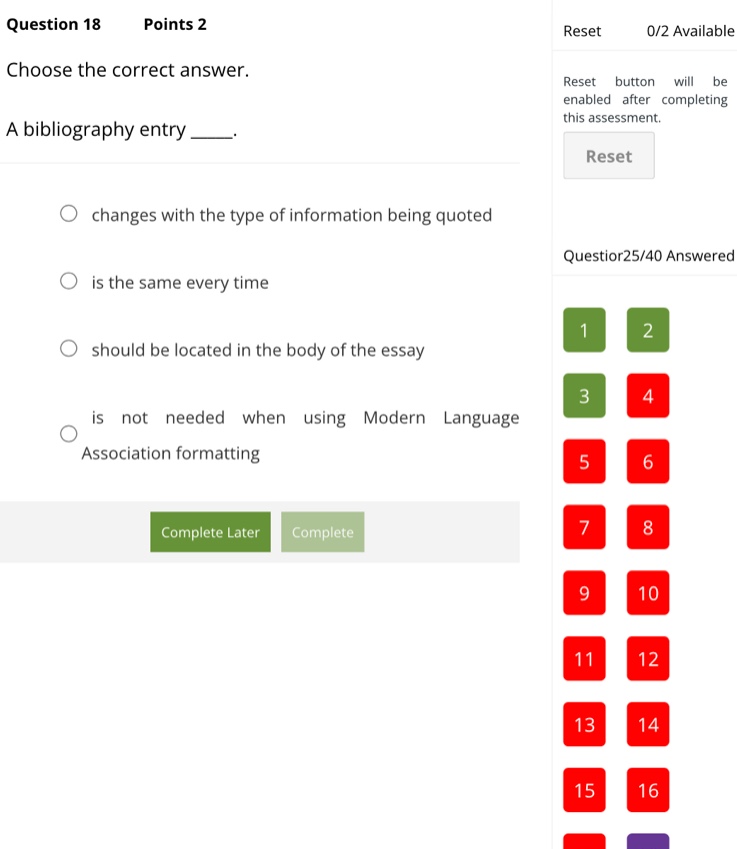 question 18 points 2\nchoose the correct answer.\na bibliography entry ____.\n○ changes with the type of information being quoted\n○ is the same every time\n○ should be located in the body of the essay\n○ is not needed when using modern language association formatting
