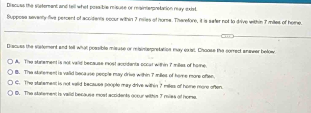 discuss the statement and tell what possible misuse or misinterpretation may exist. suppose seventy - five percent of accidents occur within 7 miles of home. therefore, it is safer not to drive within 7 miles of home. discuss the statement and tell what possible misuse or misinterpretation may exist. choose the correct answer below. a. the statement is not valid because most accidents occur within 7 miles of home. b. the statement is valid because people may drive within 7 miles of home more often. c. the statement is not valid because people may drive within 7 miles of home more often. d. the statement is valid because most accidents occur within 7 miles of home.