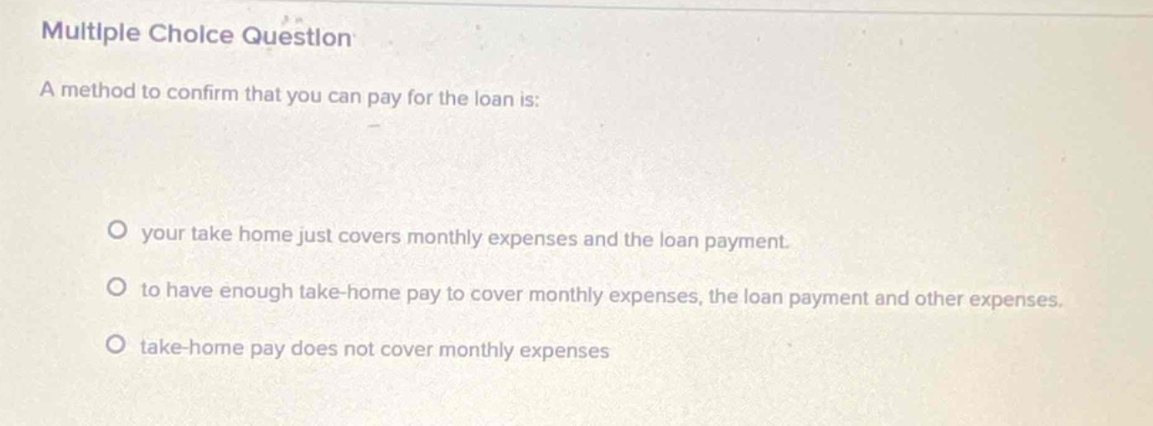 multiple choice question\na method to confirm that you can pay for the loan is:\no your take home just covers monthly expenses and the loan payment.\no to have enough take - home pay to cover monthly expenses, the loan payment and other expenses.\no take - home pay does not cover monthly expenses
