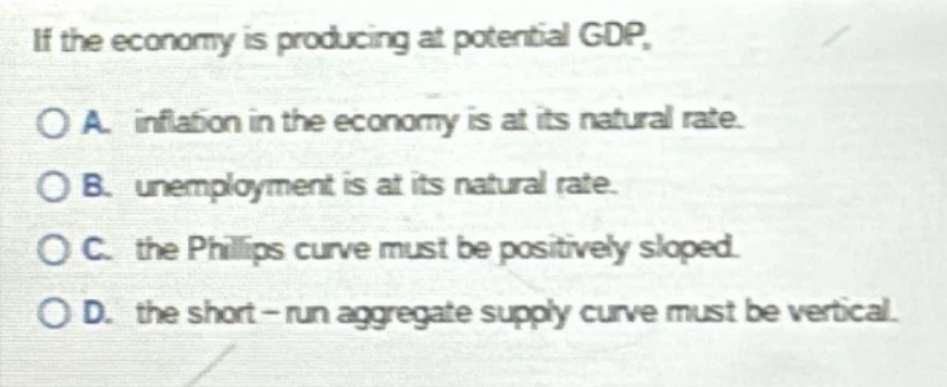 if the economy is producing at potential gdp.\no a. inflation in the economy is at its natural rate.\no b. unemployment is at its natural rate.\no c. the phillips curve must be positively sloped.\no d. the short - run aggregate supply curve must be vertical.