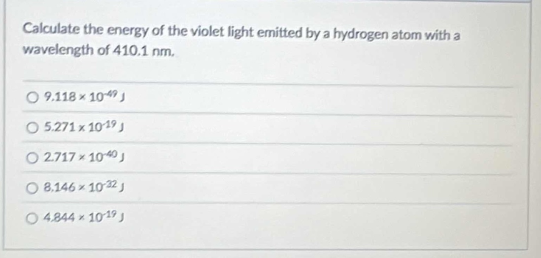 calculate the energy of the violet light emitted by a hydrogen atom with a wavelength of 410.1 nm.\n\n$9.118\times10^{-49}\text{ j}$\n\n$5.271\times10^{-19}\text{ j}$\n\n$2.717\times10^{-40}\text{ j}$\n\n$8.146\times10^{-32}\text{ j}$\n\n$4.844\times10^{-19}\text{ j}$