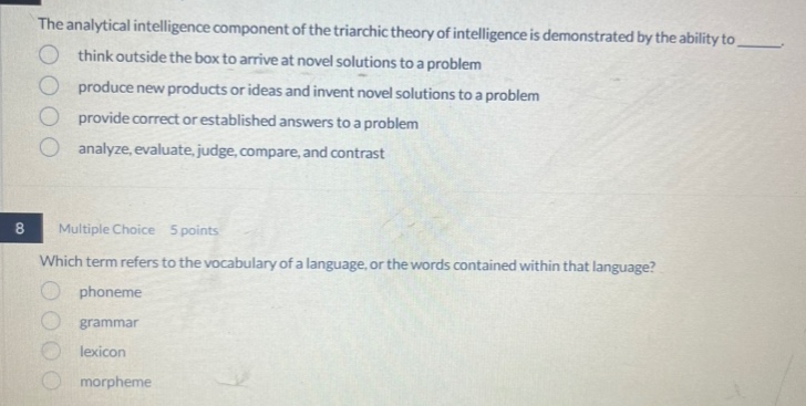 the analytical intelligence component of the triarchic theory of intelligence is demonstrated by the ability to \nthink outside the box to arrive at novel solutions to a problem\nproduce new products or ideas and invent novel solutions to a problem\nprovide correct or established answers to a problem\nanalyze, evaluate, judge, compare, and contrast\n8 multiple choice 5 points\nwhich term refers to the vocabulary of a language, or the words contained within that language?\nphoneme\ngrammar\nlexicon\nmorpheme