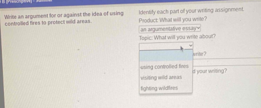 write an argument for or against the idea of using controlled fires to protect wild areas. identify each part of your writing assignment. product: what will you write? an argumentative essay topic: what will you write about? using controlled fires visiting wild areas fighting wildfires