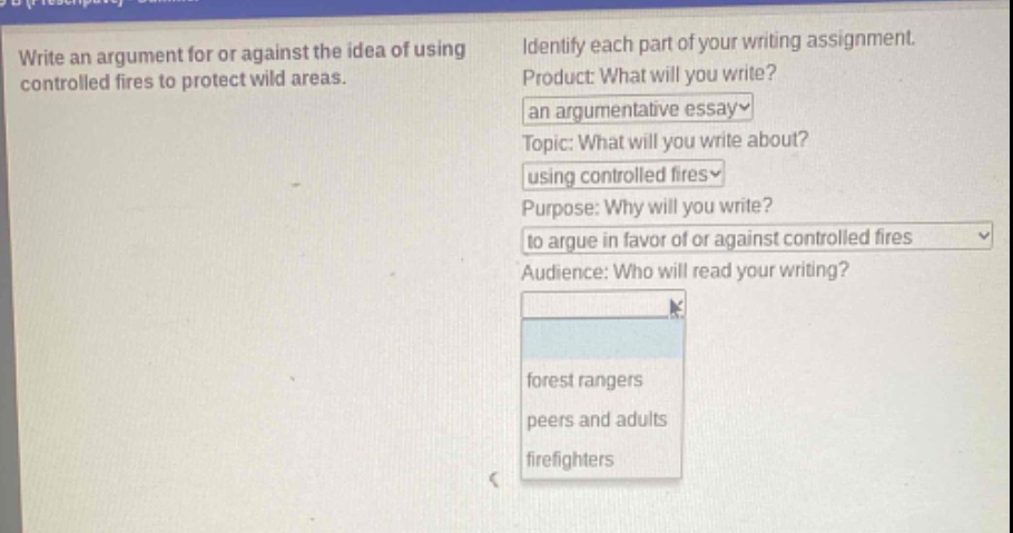 write an argument for or against the idea of using controlled fires to protect wild areas. identify each part of your writing assignment. product: what will you write? an argumentative essay topic: what will you write about? using controlled fires purpose: why will you write? to argue in favor of or against controlled fires audience: who will read your writing? forest rangers peers and adults firefighters