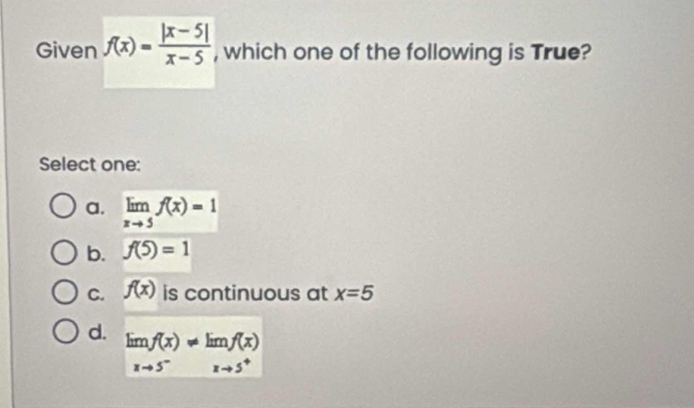 given $f(x)=\frac{|x - 5|}{x - 5}$, which one of the following is true? select one: a. $lim_{x\rightarrow5}f(x)=1$ b. $f(5)=1$ c. $f(x)$ is continuous at $x = 5$ d. $lim_{x\rightarrow5^{-}}f(x)\neqlim_{x\rightarrow5^{+}}f(x)$