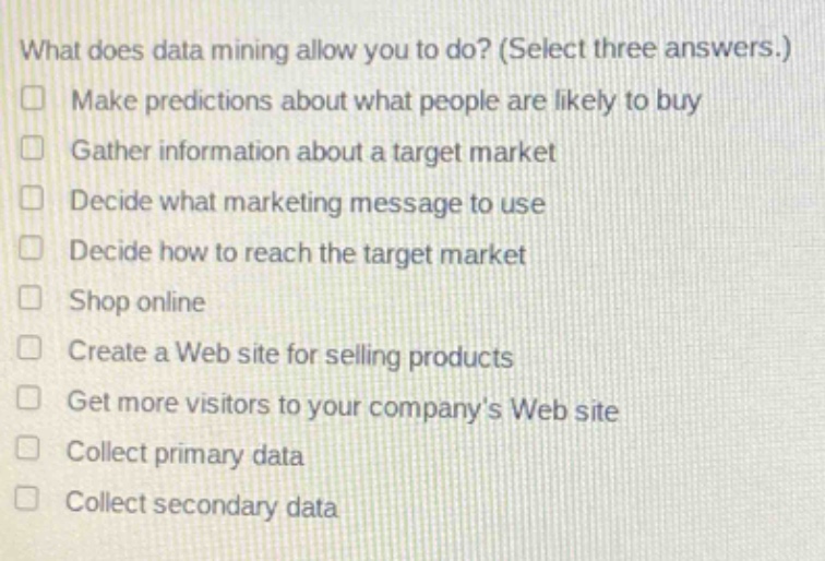 what does data mining allow you to do? (select three answers.)\nmake predictions about what people are likely to buy\ngather information about a target market\ndecide what marketing message to use\ndecide how to reach the target market\nshop online\ncreate a web site for selling products\nget more visitors to your companys web site\ncollect primary data\ncollect secondary data